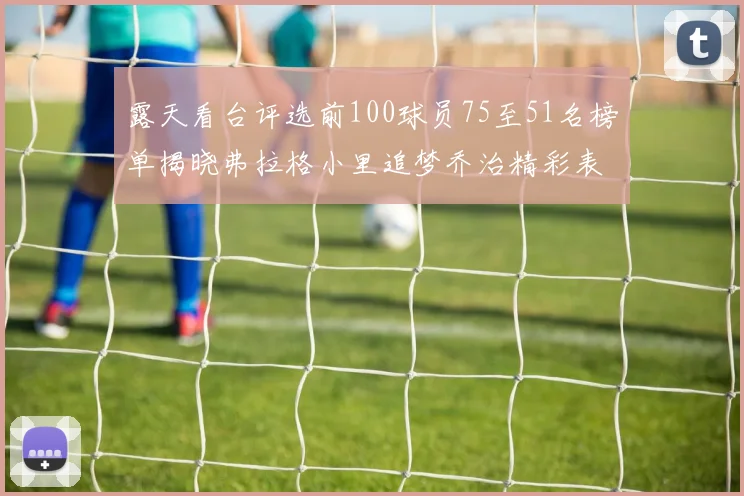 露天看台评选前100球员75至51名榜单揭晓弗拉格小里追梦乔治精彩表现