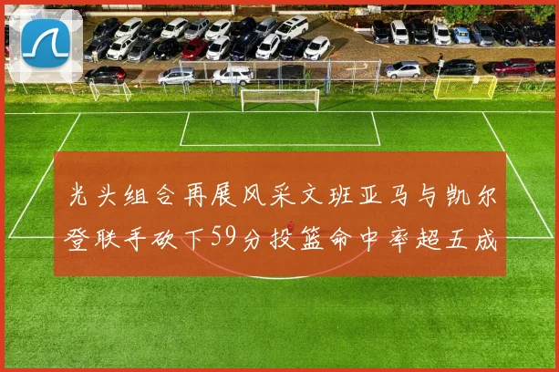 光头组合再展风采文班亚马与凯尔登联手砍下59分投篮命中率超五成