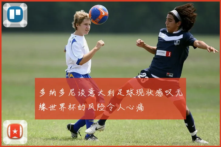 多纳多尼谈意大利足球现状感叹无缘世界杯的风险令人心痛