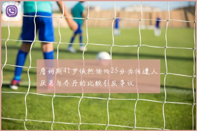 詹姆斯41岁依然场均25分为何遭人厌恶与乔丹的比较引发争议