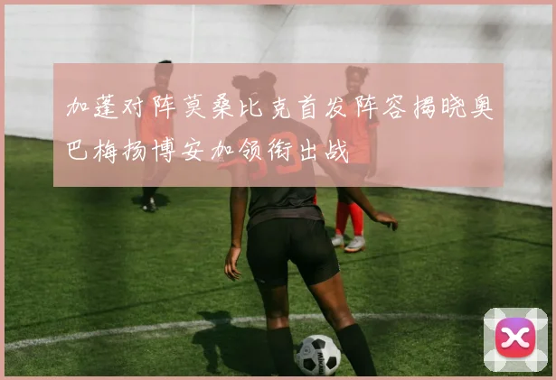 加蓬对阵莫桑比克首发阵容揭晓奥巴梅扬博安加领衔出战