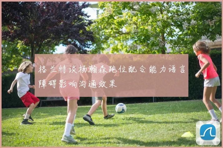 格兰特谈杨瀚森跑位配合能力语言障碍影响沟通效果