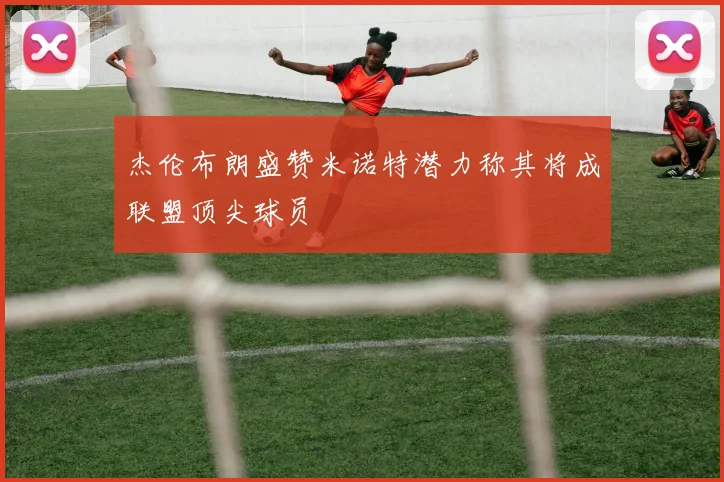 杰伦布朗盛赞米诺特潜力称其将成联盟顶尖球员