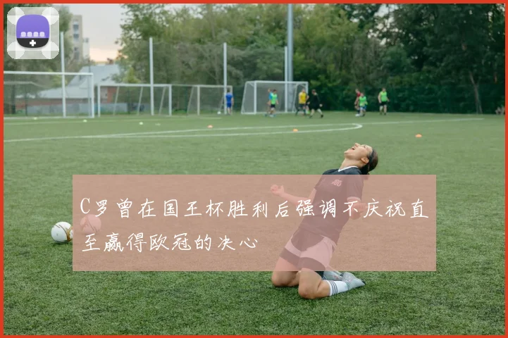 C罗曾在国王杯胜利后强调不庆祝直至赢得欧冠的决心