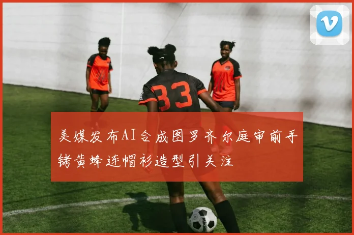 美媒发布AI合成图罗齐尔庭审前手铐黄蜂连帽衫造型引关注