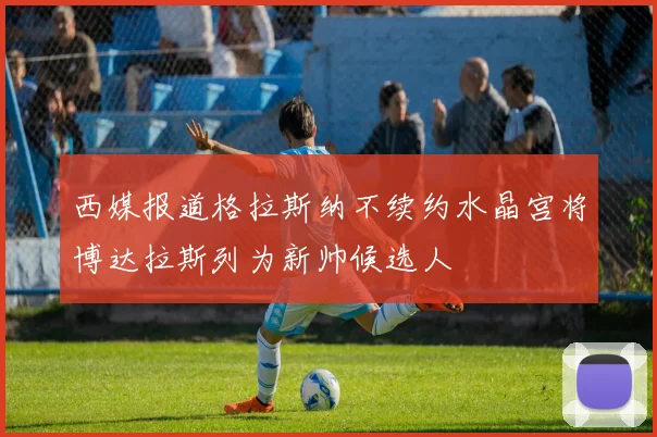 西媒报道格拉斯纳不续约水晶宫将博达拉斯列为新帅候选人