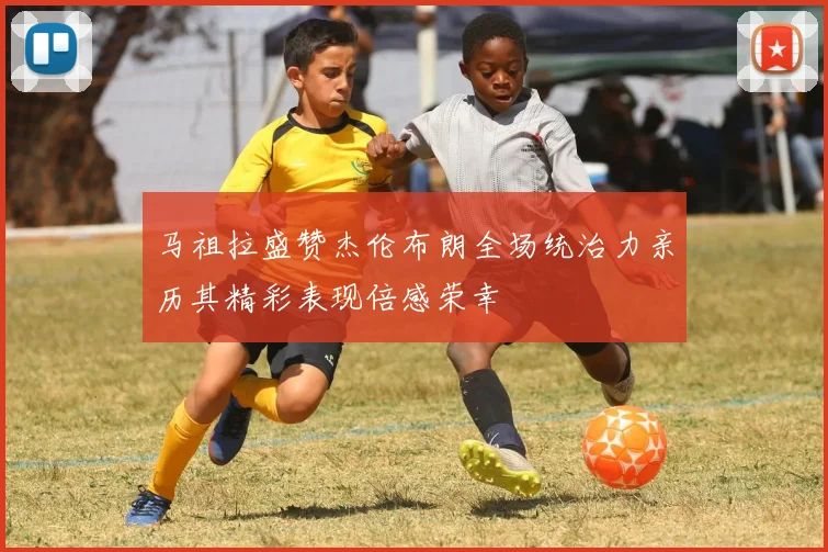 马祖拉盛赞杰伦布朗全场统治力亲历其精彩表现倍感荣幸