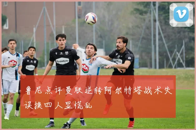 鲁尼点评曼联逆转阿尔特塔战术失误换四人显慌乱