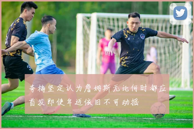 夸梅坚定认为詹姆斯无论何时都应首发即使年迈依旧不可动摇