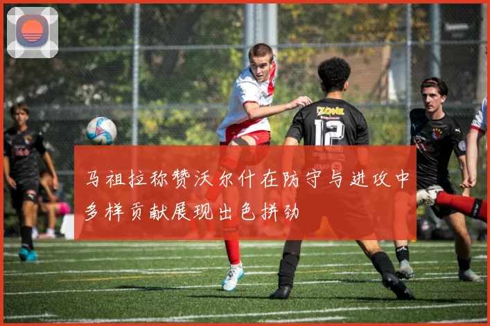 马祖拉称赞沃尔什在防守与进攻中多样贡献展现出色拼劲