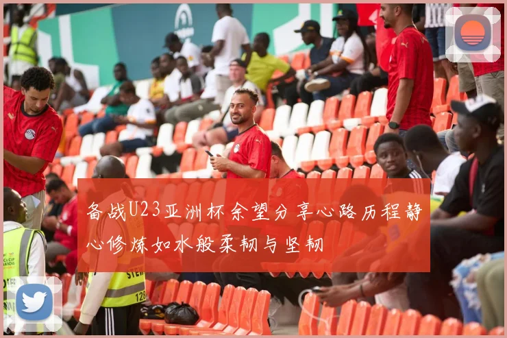 备战U23亚洲杯余望分享心路历程静心修炼如水般柔韧与坚韧