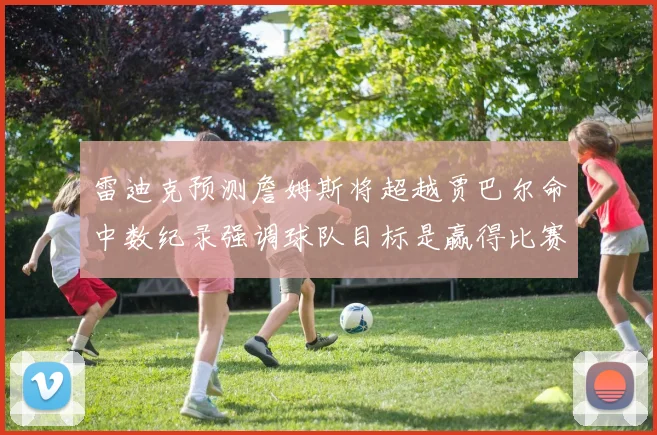 雷迪克预测詹姆斯将超越贾巴尔命中数纪录强调球队目标是赢得比赛