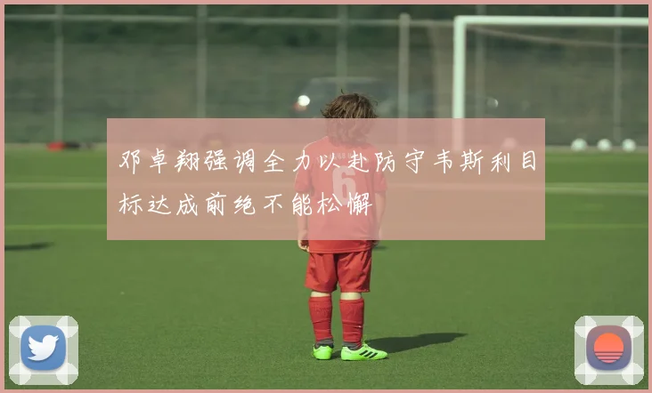 邓卓翔强调全力以赴防守韦斯利目标达成前绝不能松懈