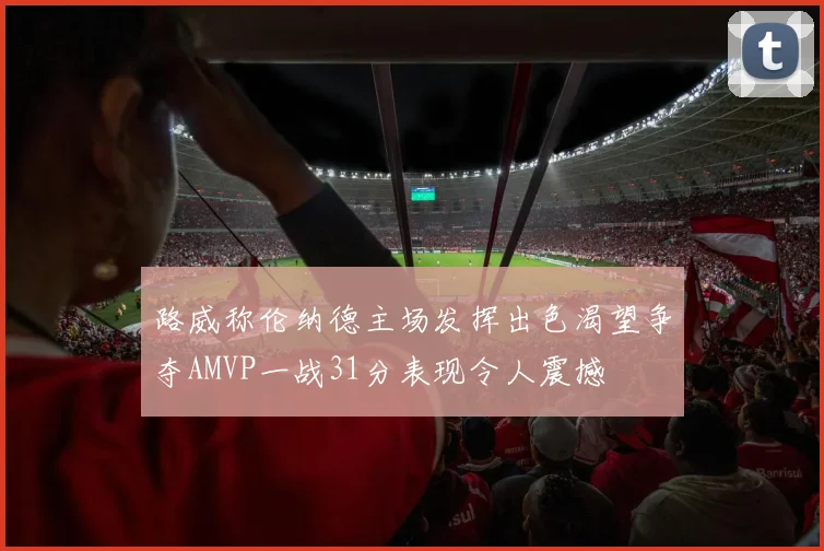 路威称伦纳德主场发挥出色渴望争夺AMVP一战31分表现令人震撼