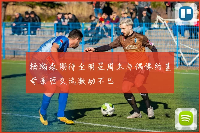 杨瀚森期待全明星周末与偶像约基奇亲密交流激动不已