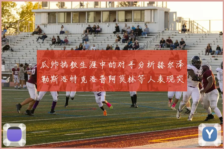 瓜帅执教生涯中的对手分析赫尔泽勒斯洛特克洛普阿莫林等人表现突出