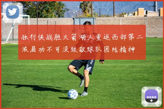 独行侠战胜火箭湖人重返西部第二浓眉功不可没致敬球队团结精神