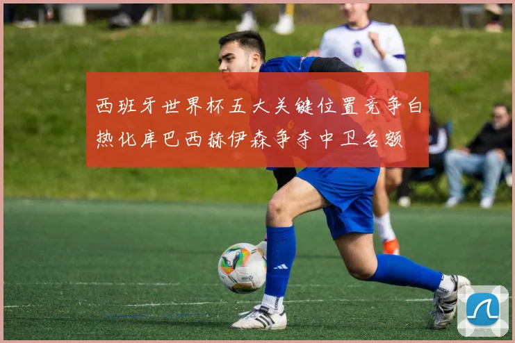 西班牙世界杯五大关键位置竞争白热化库巴西赫伊森争夺中卫名额