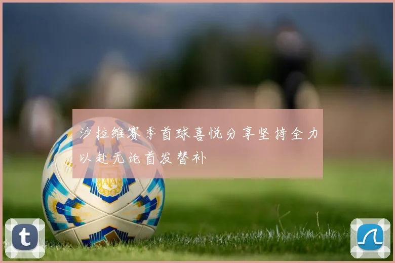 沙拉维赛季首球喜悦分享坚持全力以赴无论首发替补