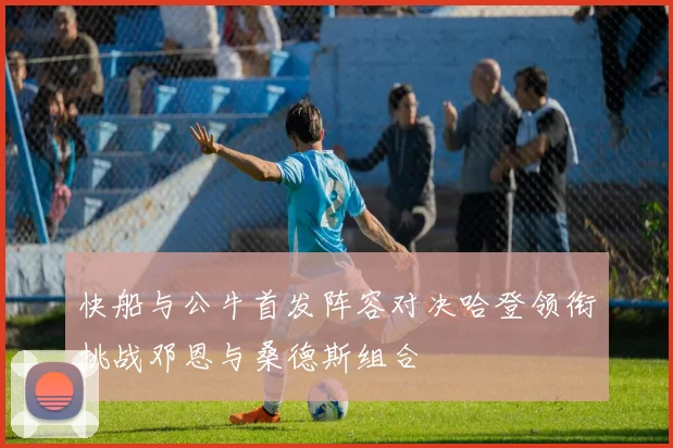 快船与公牛首发阵容对决哈登领衔挑战邓恩与桑德斯组合