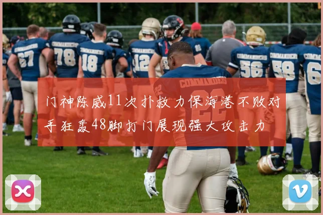 门神陈威11次扑救力保海港不败对手狂轰48脚打门展现强大攻击力