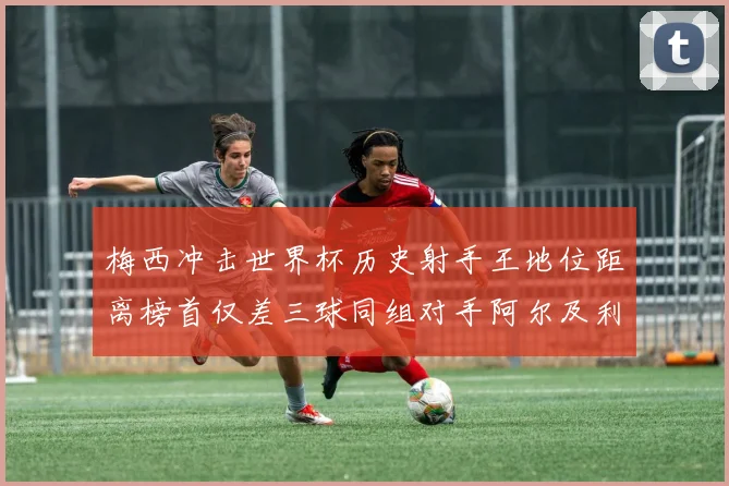 梅西冲击世界杯历史射手王地位距离榜首仅差三球同组对手阿尔及利亚奥地利约旦