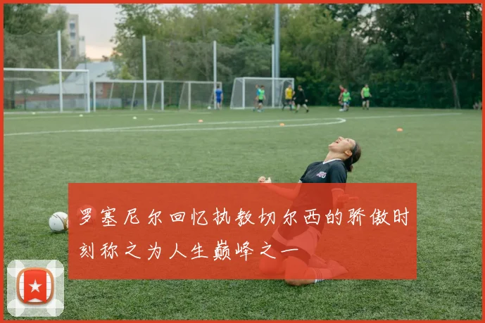 罗塞尼尔回忆执教切尔西的骄傲时刻称之为人生巅峰之一