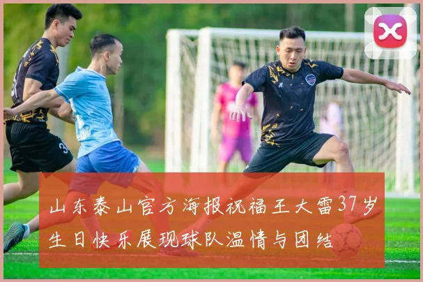 山东泰山官方海报祝福王大雷37岁生日快乐展现球队温情与团结