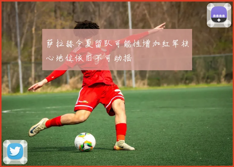 萨拉赫今夏留队可能性增加红军核心地位依旧不可动摇