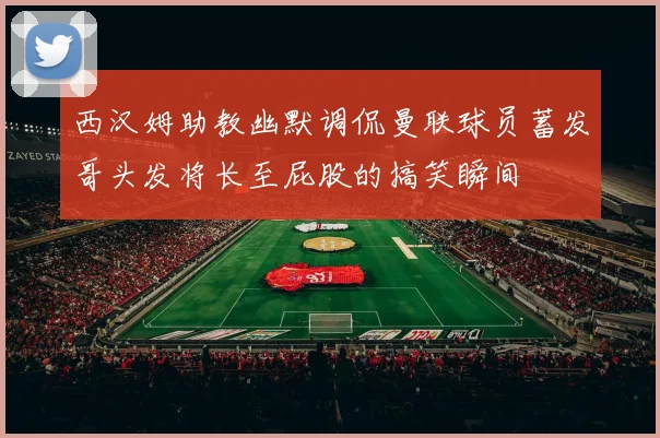 西汉姆助教幽默调侃曼联球员蓄发哥头发将长至屁股的搞笑瞬间