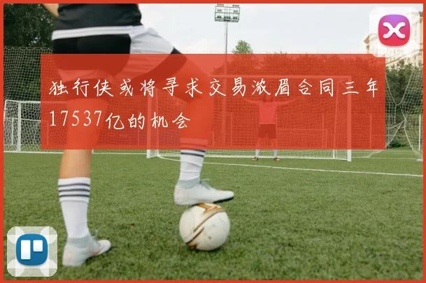 独行侠或将寻求交易浓眉合同三年17537亿的机会
