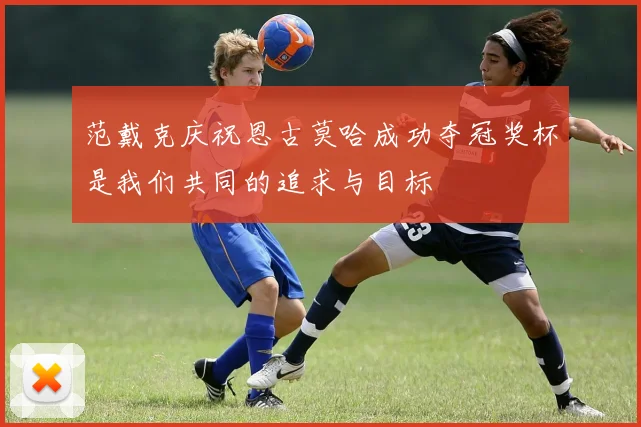 范戴克庆祝恩古莫哈成功夺冠奖杯是我们共同的追求与目标